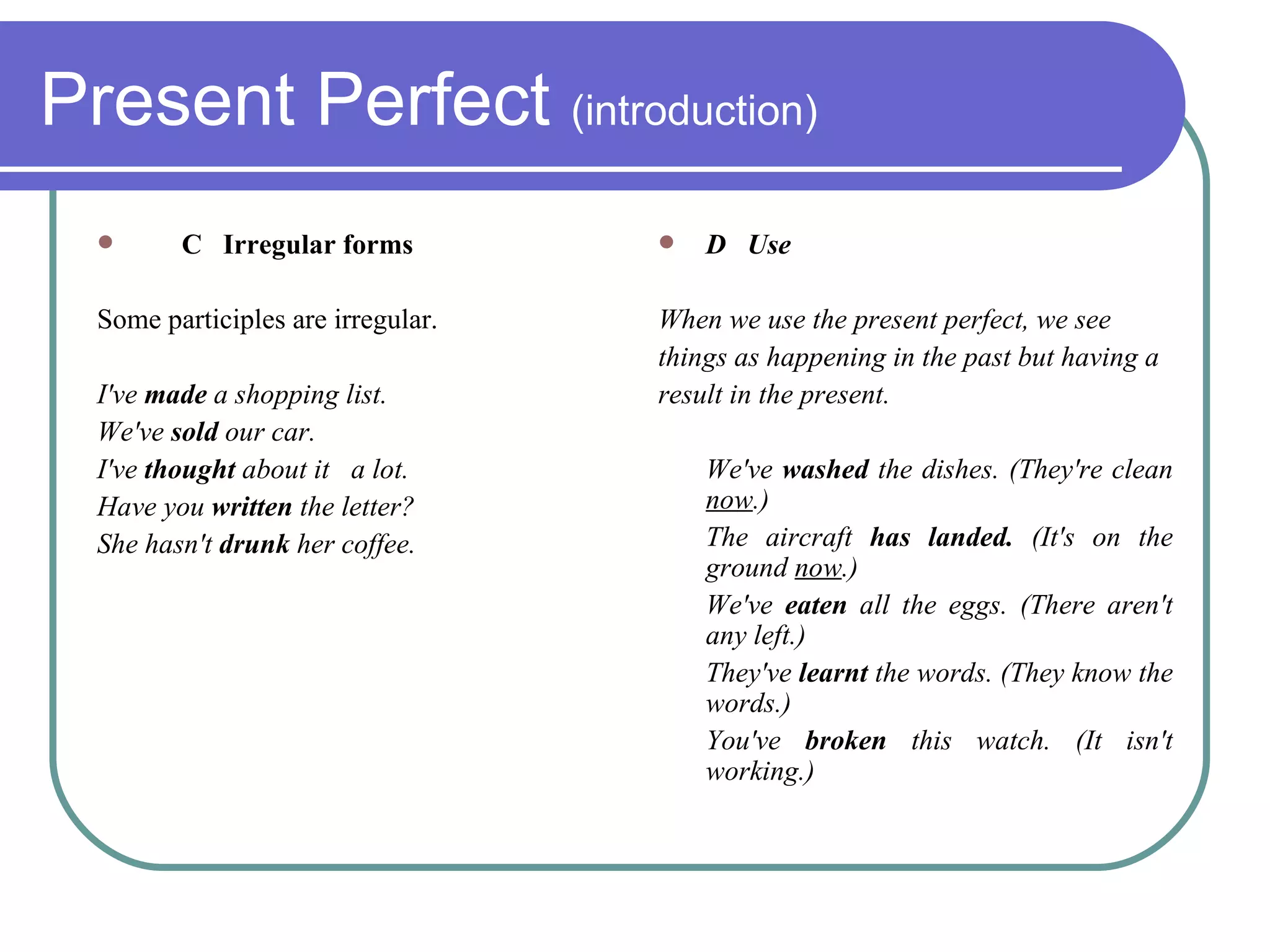 Present Perfect  (introduction) C  Irregular forms Some participles are irregular. I've  made  a shopping list.  We've  sold  our car.  I've  thought  about it  a lot.  Have you  written  the letter?  She hasn't  drunk  her coffee. D  Use When we use the present perfect, we see things as happening in the past but having a result in the present. We've  washed  the dishes. (They're clean  now .)  The aircraft  has landed.  (It's on the ground  now .)  We've  eaten  all the eggs. (There aren't any left.)  They've  learnt  the words. (They know the words.)  You've  broken  this watch. (It isn't working.) 