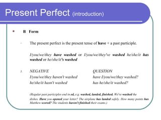 Present Perfect  (introduction) B  Form The present perfect is the present tense of  have  + a past participle. I/you/we/they  have washed  or  I/you/we/they've  washed  he/she/it  has washed  or  he/she/it 's washed NEGATIVE QUESTION I/you/we/they haven't washed have I/you/we/they washed? he/she/it hasn't washed has he/she/it washed? (Regular past participles end in  ed,  e.g.  washed, landed, finished.  We've  washed  the dishes.  Have  you  opened  your letter? The airplane  has landed  safely. How many points  has  Matthew  scored?  The students  haven't finished  their exams.) 