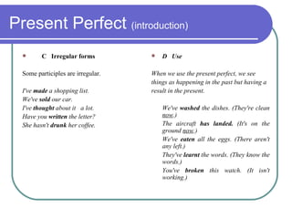 Present Perfect  (introduction) C  Irregular forms Some participles are irregular. I've  made  a shopping list.  We've  sold  our car.  I've  thought  about it  a lot.  Have you  written  the letter?  She hasn't  drunk  her coffee. D  Use When we use the present perfect, we see things as happening in the past but having a result in the present. We've  washed  the dishes. (They're clean  now .)  The aircraft  has landed.  (It's on the ground  now .)  We've  eaten  all the eggs. (There aren't any left.)  They've  learnt  the words. (They know the words.)  You've  broken  this watch. (It isn't working.) 