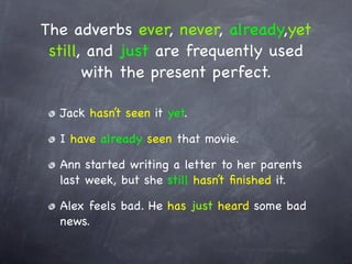 The adverbs ever, never, already,yet
 still, and just are frequently used
       with the present perfect.

  Jack hasn’t seen it yet.

  I have already seen that movie.

  Ann started writing a letter to her parents
  last week, but she still hasn’t ﬁnished it.

  Alex feels bad. He has just heard some bad
  news.
 