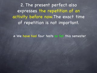 2. The present perfect also
  expresses the repetition of an
activity before now.The exact time
   of repetition is not important.

 We have had four tests so far this semester
 