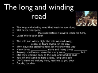 The long and winding
        road
  •   The long and winding road that leads to your door,
  •   Will never disappear,
  •   ______________ that road before It always leads me here,
  •   Leads me to your door.

  •   The wild and windy night the rain washed away,
  •   __________a pool of tears crying for the day.
  •   Why leave me standing here, let me know the way
  •   Many times ___________ alone and many times _________
  •   Anyway you'll never know the many ways__________, but
  •   Still they lead me back to the long and winding road
  •   You left me standing here a long, long time ago
  •   Don't leave me waiting here, lead me to you door
  •   Da, da, da, da--
 