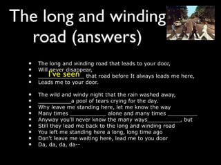 The long and winding
  road (answers)
  •   The long and winding road that leads to your door,
  •   Will never disappear,
         I’ve seen
  •   ______________ that road before It always leads me here,
  •   Leads me to your door.

  •   The wild and windy night that the rain washed away,
  •   __________a pool of tears crying for the day.
  •   Why leave me standing here, let me know the way
  •   Many times ___________ alone and many times _________
  •   Anyway you'll never know the many ways__________, but
  •   Still they lead me back to the long and winding road
  •   You left me standing here a long, long time ago
  •   Don't leave me waiting here, lead me to you door
  •   Da, da, da, da--
 