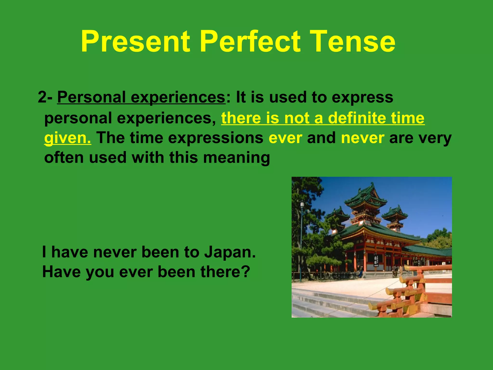Present Perfect Tense
2- Personal experiences: It is used to express
 personal experiences, there is not a definite time
 given. The time expressions ever and never are very
 often used with this meaning




I have never been to Japan.
Have you ever been there?
 
