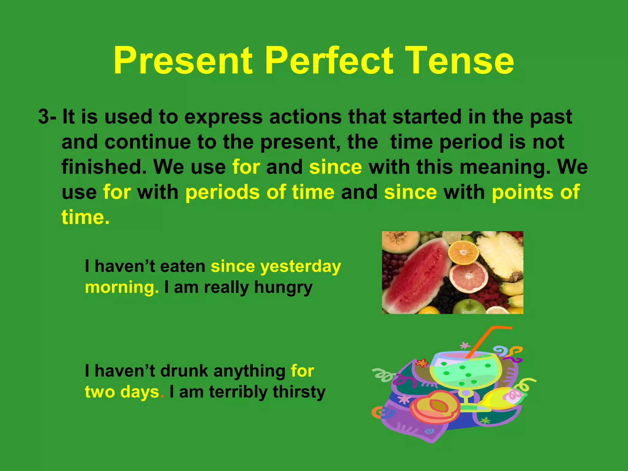 Present Perfect Tense
3- It is used to express actions that started in the past
   and continue to the present, the time period is not
   finished. We use for and since with this meaning. We
   use for with periods of time and since with points of
   time.

    I haven’t eaten since yesterday
    morning. I am really hungry



    I haven’t drunk anything for
    two days. I am terribly thirsty
 
