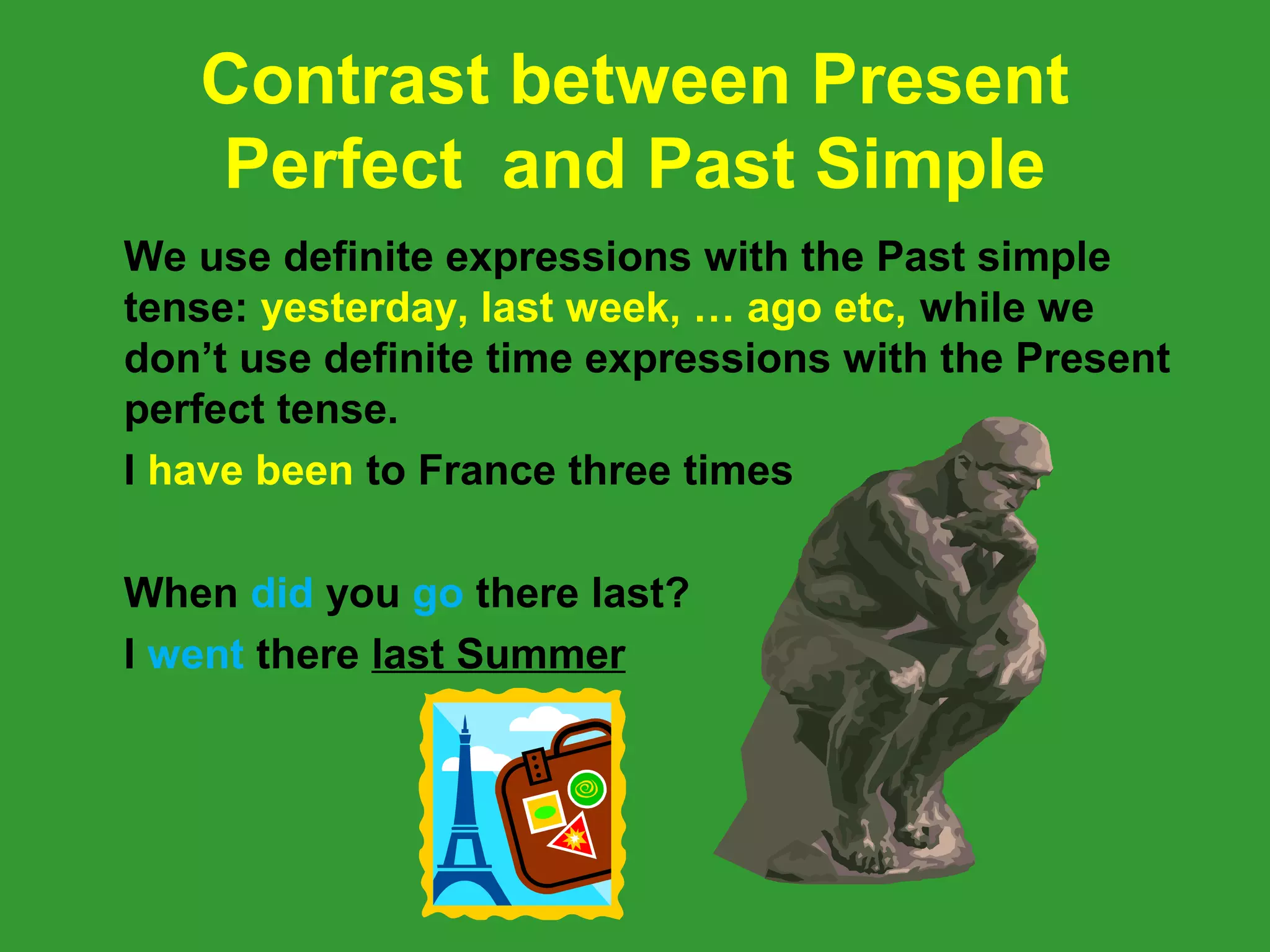 Contrast between Present
   Perfect and Past Simple
We use definite expressions with the Past simple
tense: yesterday, last week, … ago etc, while we
don’t use definite time expressions with the Present
perfect tense.
I have been to France three times

When did you go there last?
I went there last Summer
 
