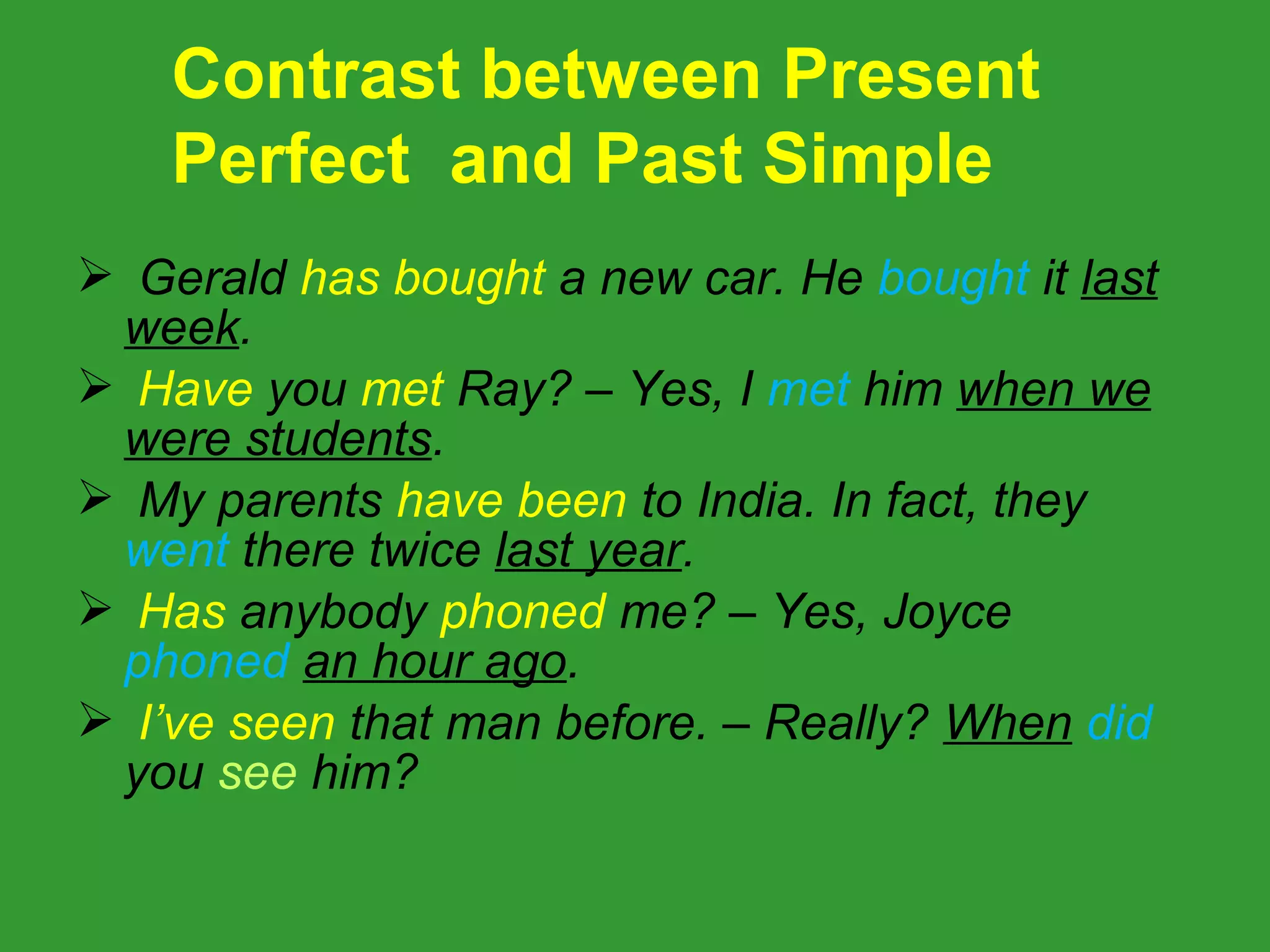 Contrast between Present
    Perfect and Past Simple
 Gerald has bought a new car. He bought it last
 week.
 Have you met Ray? – Yes, I met him when we
 were students.
 My parents have been to India. In fact, they
 went there twice last year.
 Has anybody phoned me? – Yes, Joyce
 phoned an hour ago.
 I’ve seen that man before. – Really? When did
 you see him?
 