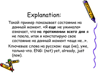 Explanation: Такой пример показывает состояние на данный момент. «Я  еще  не ужинала» означает, что  на протяжении всего дня  я не поела, итак я констатирую свое состояние на данный момент «еще не…». Ключевые слова на русском: еще (не), уже, только что.  ENG:  ( not) yet, already, just (now). 