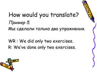 How would you translate? Пример 5.  Мы сделали только два упражнения. WR : We did only two exercises. R: We’ve done only two exercises. 