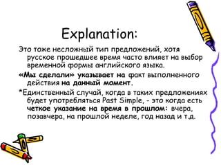 Explanation: Это тоже несложный тип предложений, хотя русское прошедшее время часто влияет на выбор временной формы английского языка.  «Мы сделали» указывает на  факт выполненного действия  на данный момент.  *Единственный случай, когда в таких предложениях будет употребляться  Past Simple, -  это когда есть  четкое указание на время в прошлом:  вчера, позавчера, на прошлой неделе, год назад и т.д. 