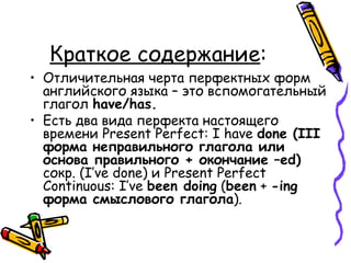 Краткое содержание : Отличительная черта перфектных форм английского языка – это вспомогательный глагол  have/has.   Есть два вида перфекта настоящего времени  Present Perfect: I have  done (III  форма неправильного глагола или основа правильного + окончание  –ed)   сокр.  (I’ve done)  и  Present Perfect Continuous: I’ve  been doing  ( been  +  -ing  форма смыслового глагола ).  