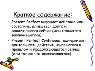 Краткое содержание: Present Perfect   выражает действие или состояние, длившееся долго и закончившееся сейчас (или только что закончившегося). Present Perfect Continuous   подчеркивает длительность действия, начавшегося в прошлом и продолжающегося сейчас (или только что закончившегося). 