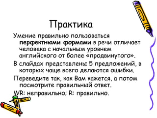 Практика Умение правильно пользоваться  перфектными формами  в речи отличает человека с начальным уровнем английского от более «продвинутого».  В слайдах представлены 5 предложений, в которых чаще всего делаются ошибки. Переведите так, как Вам кажется, а потом посмотрите правильный ответ.  WR:  неправильно;  R:  правильно. 
