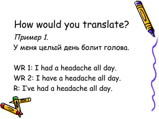 How would you translate? Пример 1. У меня целый день болит голова. WR 1: I had a headache all day. WR 2: I have a headache all day. R: I’ve had a headache all day. 