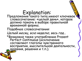 Explanation: Предложения такого типа имеют ключевое словосочетание: «целый день», которое должно помочь в выборе правильной временной формы. Подобные словосочетания: Целый месяц, всю неделю, весь год… *Возможно также употребление  Present Perfect Continuous  (исключение составляют глаголы чувственного восприятия, мыслительной деятельности, желания, решения и т.п. ). 