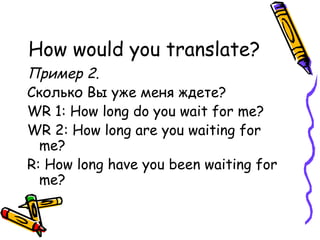 How would you translate? Пример 2. Сколько Вы уже меня ждете? WR 1: How long do you wait for me? WR 2: How long are you waiting for me? R: How long have you been waiting for me? 