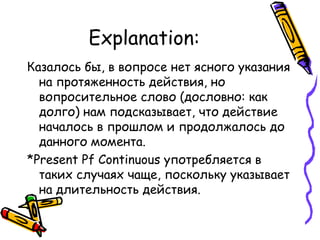 Explanation: Казалось бы, в вопросе нет ясного указания на протяженность действия, но вопросительное слово (дословно: как долго) нам подсказывает, что действие началось в прошлом и продолжалось до данного момента. * Present Pf Continuous  употребляется в таких случаях чаще, поскольку указывает на длительность действия. 
