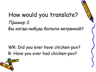 How would you translate? Пример 3. Вы когда-нибудь болели ветрянкой? WR: Did you ever have chicken-pox? R: Have you ever had chicken-pox? 