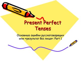 Present Perfect Tenses Основные ошибки русскоговорящих   или «результат без лица» : Part 1 