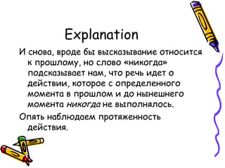 Explanation И снова, вроде бы высказывание относится к прошлому, но слово «никогда» подсказывает нам, что речь идет о действии, которое с определенного момента в прошлом и до нынешнего момента  никогда  не выполнялось.  Опять наблюдаем протяженность действия. 