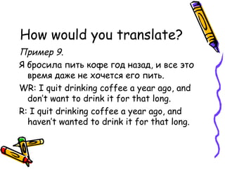 How would you translate? Пример 9.  Я бросила пить кофе год назад, и все это время даже не хочется его пить. WR: I quit drinking coffee a year ago, and don’t want to drink it for that long. R: I quit drinking coffee a year ago, and haven’t wanted to drink it for that long. 