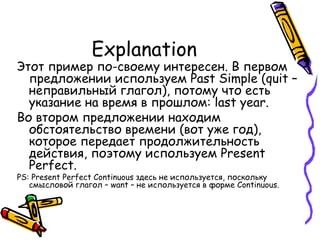 Explanation Этот пример по-своему интересен. В первом предложении используем  Past Simple (quit –  неправильный глагол), потому что есть указание на время в прошлом : last year. Во втором предложении находим обстоятельство времени (вот уже год), которое передает продолжительность действия, поэтому используем  Present Perfect.  PS: Present Perfect Continuous  здесь не используется, поскольку смысловой глагол –  want –  не используется в форме  Continuous.  