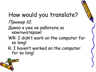 How would you translate? Пример 10.  Давно я уже не работала за компьютером! WR: I didn’t work on the computer for so long! R: I haven’t worked on the computer for so long! 