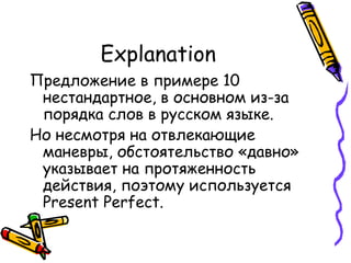 Explanation Предложение в примере 10 нестандартное, в основном из-за порядка слов в русском языке.  Но несмотря на отвлекающие маневры, обстоятельство «давно» указывает на протяженность действия, поэтому используется  Present Perfect. 