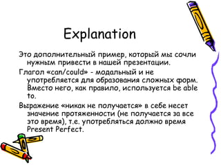 Explanation Это дополнительный пример, который мы сочли нужным привести в нашей презентации.  Глагол « can/could »   - модальный и не употребляется для образования сложных форм.   Вместо него, как правило, используется  be able to.   Выражение «никак не получается» в себе несет значение протяженности (не получается за все это время), т.е. употребляться должно время  Present Perfect.  