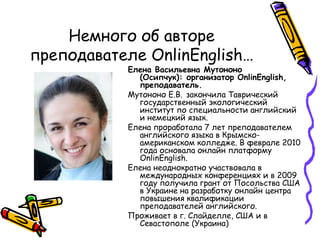 Немного об авторе преподавателе  OnlinEnglish … Елена Васильевна Мутононо (Осипчук): организатор OnlinEnglish, преподаватель.  Мутононо Е.В.   закончила Таврический государственный экологический институт по специальности английский и немецкий язык.  Елена проработала 7 лет преподавателем английского языка в Крымско-американском колледже. В феврале 2010 года основала онлайн платформу OnlinEnglish.  Елена неоднократно участвовала в международных конференциях и в 2009 году получила грант от Посольства США в Украине на разработку онлайн центра повышения квалификации преподавателей английского.  Проживает в г. Слайделле, США и в Севастополе (Украина) 
