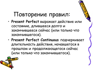 Повторение правил: Present Perfect   выражает действие или состояние, длившееся долго и закончившееся сейчас (или только что закончившегося). Present Perfect Continuous   подчеркивает длительность действия, начавшегося в прошлом и продолжающегося сейчас (или только что закончившегося). 