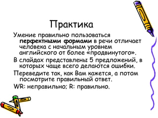 Практика Умение правильно пользоваться  перфектными формами  в речи отличает человека с начальным уровнем английского от более «продвинутого».  В слайдах представлены 5 предложений, в которых чаще всего делаются ошибки. Переведите так, как Вам кажется, а потом посмотрите правильный ответ.  WR:  неправильно;  R:  правильно. 