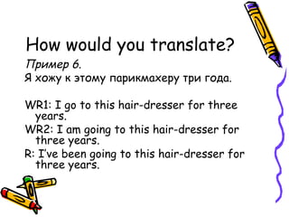 How would you translate? Пример 6 . Я хожу к этому парикмахеру три года. WR1: I go to this hair-dresser for three years. WR2: I am going to this hair-dresser for three years. R: I’ve been going to this hair-dresser for three years. 