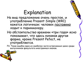 Explanation На вид предложение очень простое, и употребление  Present Simple (WR1)  кажется логичным: человек  постоянно  ходит к парикмахеру.  Но обстоятельство времени «три года» ясно показывает, что здесь никакая другая форма, кроме  Present Pefect,  не употребляется. PS:  Такая ошибка одна из наиболее часто встречаемых даже среди выпускников факультета иностранных языков. 
