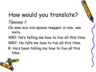 How would you translate? Пример 7. Он мне все это время твердит о том, как жить. WR1: He’s telling me how to live   all this time. WR2: He tells me how to live all this time. R: He’s been telling me how to live all this time. 