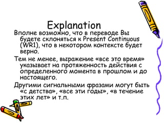 Explanation Вполне возможно, что в переводе Вы будете склоняться к  Present Continuous (WR1),  что в некотором контексте будет верно. Тем не менее, выражение «все это время» указывает на протяженность действия с определенного момента в прошлом и до настоящего.  Другими сигнальными фразами могут быть «с детства» ,  «все эти годы», «в течение этих лет» и т.п. 