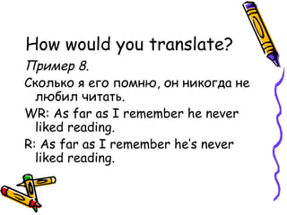 How would you translate? Пример 8. Сколько я его помню, он никогда не любил читать. WR: As far as I remember he never liked reading. R: As far as I remember he’s never liked reading. 
