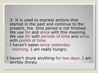 3- It is used to express actions that started in the past and continue to the present, the  time period is not finished. We use  for  and  since  with this meaning. We use  for  with  periods of time  and  since  with  points of time. I haven’t eaten  since yesterday morning.   I am really hungry. I haven’t drunk anything  for two days.  I am terribly thirsty 