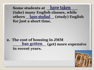Some students at  ____________ (take) many English classes, while others ___________ (study) English for just a short time.  2.  The cost of housing in JMM _____________ (get) more expensive in recent years.  have studied have taken has gotten 