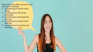 Write sentences about yourself using
the ideas in brackets.
1. (something you haven’t done
today)
2. (something you did not do
yesterday)
3. (something you did yesterday
evening)
4. (something you haven’t done
recently)
5. (something you have doe a lot
recently)
 