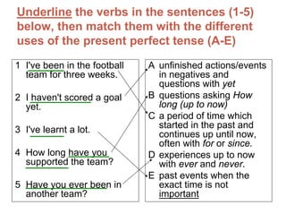Underline the verbs in the sentences (1-5)
below, then match them with the different
uses of the present perfect tense (A-E)
1 I've been in the football   A unfinished actions/events
  team for three weeks.         in negatives and
                                questions with yet
2 I haven't scored a goal     B questions asking How
  yet.                          long (up to now)
                              C a period of time which
3 I've learnt a lot.            started in the past and
                                continues up until now,
                                often with for or since.
4 How long have you           D experiences up to now
  supported the team?           with ever and never.
                              E past events when the
5 Have you ever been in         exact time is not
  another team?                 important
 