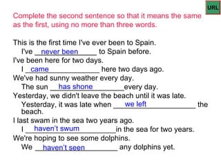 URL
Complete the second sentence so that it means the same
as the first, using no more than three words.

This is the first time I've ever been to Spain.
    I've _______________ to Spain before.
           never been
I've been here for two days.
        came
    I __________________ here two days ago.
We've had sunny weather every day.
                has shone
    The sun __________________every day.
Yesterday, we didn't leave the beach until it was late.
                                     we left
    Yesterday, it was late when ____________________ the
    beach.
I last swam in the sea two years ago.
         haven’t swum
    I ______________________in the sea for two years.
We're hoping to see some dolphins.
    We ____________________ any dolphins yet.
           haven’t seen
 
