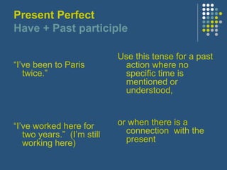 Present Perfect
Have + Past participle
“I’ve been to Paris
twice.”

Use this tense for a past
action where no
specific time is
mentioned or
understood,

“I’ve worked here for
two years.” (I’m still
working here)

or when there is a
connection with the
present

 