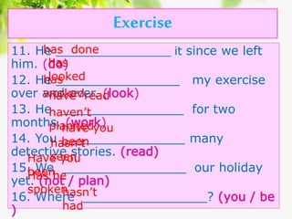 Exercise
11. He ________________ it since we left
him. (do)
12. He ________________ my exercise
over and over. (look)
13. He ________________ for two
months. (work)
14. You ________________ many
detective stories. (read)
15. We ________________ our holiday
yet. (not / plan)
16. Where ________________? (you / be
)
has done
has
lookedhas
workedhave read
haven’t
plannedhave you
beenhasn’t
seenHave you
beenHas he
spokenhasn’t
had
 
