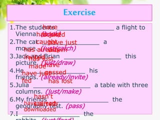 Exercise
1.The students _______________ a flight to
Vienna. (book)
2.The cat _______________ a
mouse. (just/catch)
3.Jack and Brian _______________ this
picture. (just/draw)
4.He _______________ his
friends. (already/invite)
5.Julia _______________ a table with three
columns. (just/make)
6.My friends _______________ the
geography test. (pass)
7.I _______________ the
have
bookedhas just
caughthave just
drawnhas already
invitedhas just
madehave
passedhave just
fed has lost
hasn’t
startedhave already
downloaded
 
