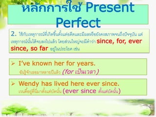 หลักการใช้ Present
Perfect
2. ใช้กับเหตุการณ์ที่เกิดขึ้นตั้งแต่อดีตและมีผลหรือยังคงสภาพจนถึงปัจจุบัน แต่
เหตุการณ์นั้นได้จบลงไปแล้ว โดยส่วนใหญ่จะมีคาว่า since, for, ever
since, so far อยู่ในประโยค เช่น
 I’ve known her for years.
ฉันรู้จักเธอมาหลายปีแล้ว (for เป็นเวลำ)
 Wendy has lived here ever since.
เวนดี้อยู่ที่นี่มาตั้งแต่บัดนั้น (ever since ตั้งแต่บัดนั้น)
 