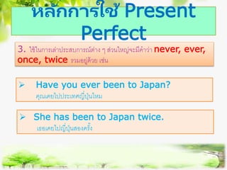 หลักการใช้ Present
Perfect
3. ใช้ในการเล่าประสบการณ์ต่าง ๆ ส่วนใหญ่จะมีคาว่า never, ever,
once, twice รวมอยู่ด้วย เช่น
 Have you ever been to Japan?
คุณเคยไปประเทศญี่ปุ่นไหม
 She has been to Japan twice.
เธอเคยไปญี่ปุ่นสองครั้ง
 