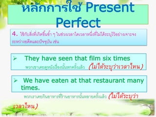 หลักการใช้ Present
Perfect
4. ใช้กับสิ่งที่เกิดขึ้นซ้า ๆ ในช่วงเวลาใดเวลาหนึ่งที่ไม่ได้ระบุไว้อย่างเจาะจง
ระหว่างอดีตและปัจจุบัน เช่น
 They have seen that film six times
พวกเขาเคยดูหนังเรื่องนั้นหกครั้งแล้ว (ไม่ได้ระบุว่ำเวลำไหน)
 We have eaten at that restaurant many
times.
พวกเราเคยกินอาหารที่ร้านอาหารนั้นหลายครั้งแล้ว (ไม่ได้ระบุว่ำ
เวลำไหน)
 