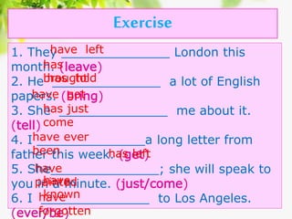 Exercise
1. They ______________ London this
month. (leave)
2. He ______________ a lot of English
papers. (bring)
3. She ______________ me about it.
(tell)
4. I ______________a long letter from
father this week. (get)
5. She______________; she will speak to
you in a minute. (just/come)
6. I ______________ to Los Angeles.
(ever/be)
have left
has
broughthas told
have got
has just
come
have ever
been has left
have
paintedhave
knownhave
forgotten
 