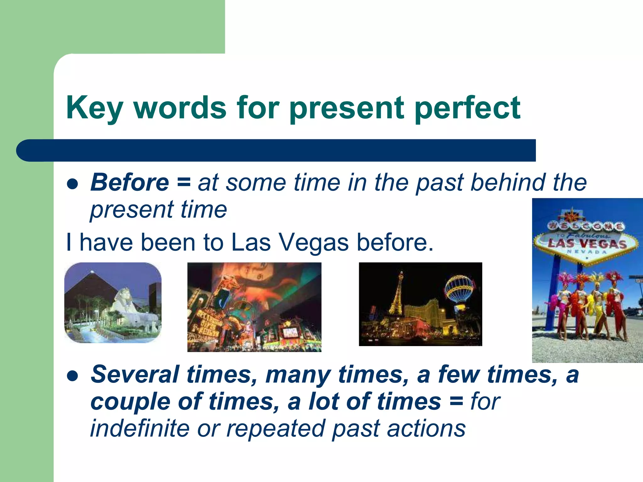 Key words for present perfectBefore = at some time in the past behind the present timeI have been to Las Vegas before.Several times, many times, a few times, a couple of times, a lot of times = for indefinite or repeated past actions